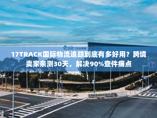 17TRACK国际物流追踪到底有多好用？跨境卖家亲测30天，解决90%查件痛点