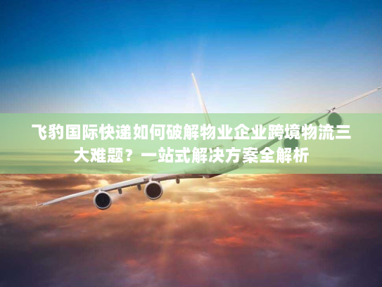 飞豹国际快递如何破解物业企业跨境物流三大难题？一站式解决方案全解析