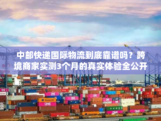 中邮快递国际物流到底靠谱吗？跨境商家实测3个月的真实体验全公开