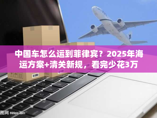 中国车怎么运到菲律宾？2025年海运方案+清关新规，看完少花3万