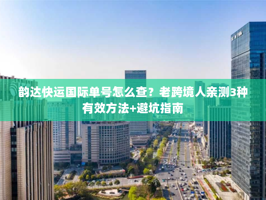 韵达快运国际单号怎么查？老跨境人亲测3种有效方法+避坑指南