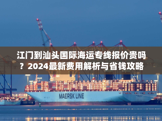 江门到汕头国际海运专线报价贵吗？2024最新费用解析与省钱攻略