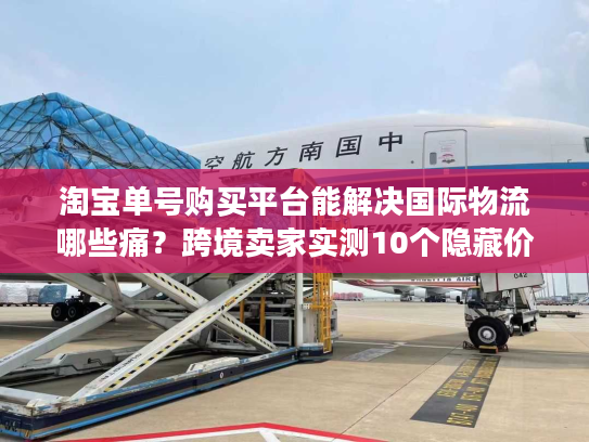 淘宝单号购买平台能解决国际物流哪些痛？跨境卖家实测10个隐藏价值