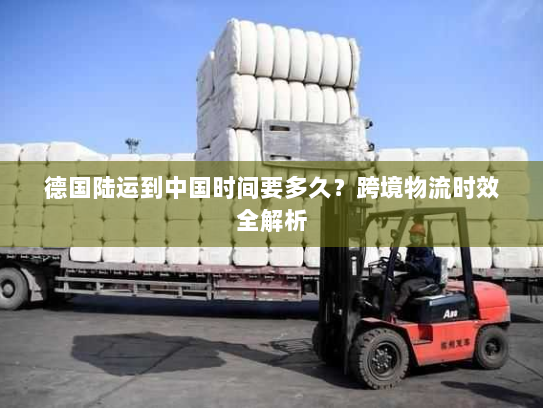 德国陆运到中国时间要多久？跨境物流时效全解析