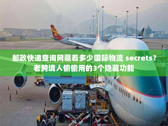 邮政快递查询网藏着多少国际物流 secrets？老跨境人偷偷用的3个隐藏功能