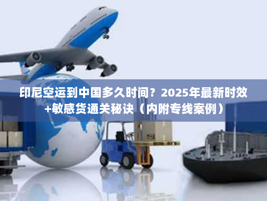 印尼空运到中国多久时间？2025年最新时效+敏感货通关秘诀（内附专线案例）