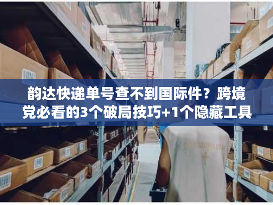 韵达快递单号查不到国际件?跨境党必看的3个破局技巧+1个隐藏工具 韵达快递单号查不到国际件?跨境党必看的3个破局技巧+1个隐藏工具