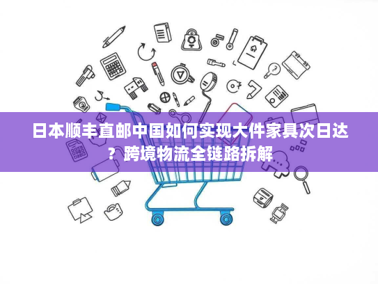 日本顺丰直邮中国如何实现大件家具次日达?跨境物流全链路拆解 日本顺丰直邮中国如何实现大件家具次日达?跨境物流全链路拆解