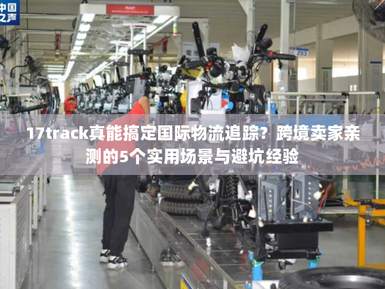 17track真能搞定国际物流追踪？跨境卖家亲测的5个实用场景与避坑经验