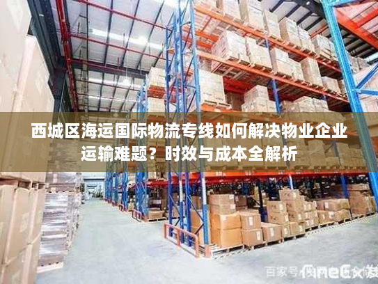 西城区海运国际物流专线如何解决物业企业运输难题？时效与成本全解析