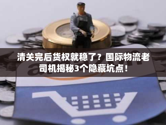 清关完后货权就稳了？国际物流老司机揭秘3个隐藏坑点！