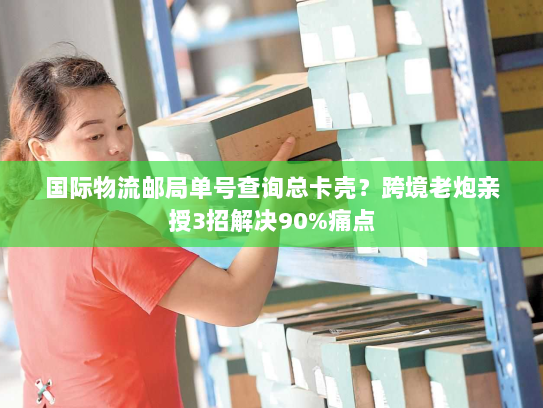 国际物流邮局单号查询总卡壳？跨境老炮亲授3招解决90%痛点