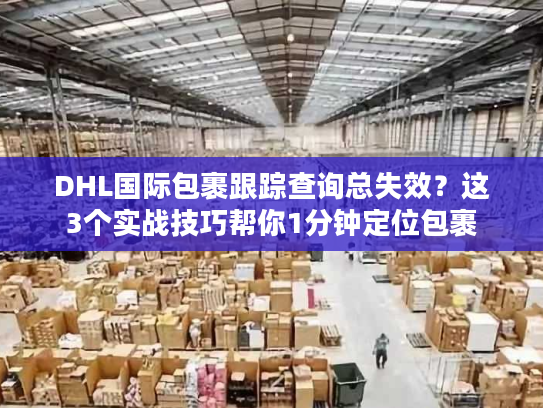 DHL国际包裹跟踪查询总失效？这3个实战技巧帮你1分钟定位包裹