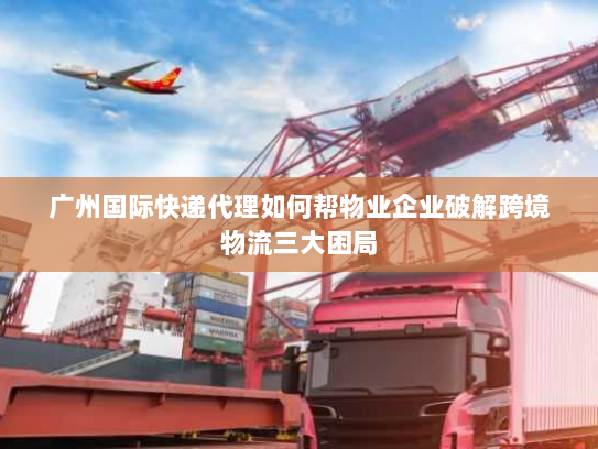 广州国际快递代理如何帮物业企业破解跨境物流三大困局