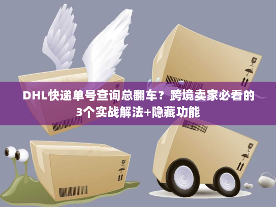 DHL快递单号查询总翻车？跨境卖家必看的3个实战解法+隐藏功能