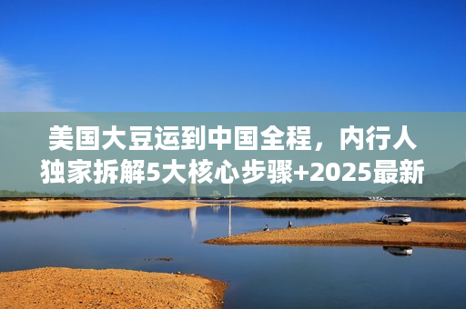 美国大豆运到中国全程，内行人独家拆解5大核心步骤+2025最新物流成本数据