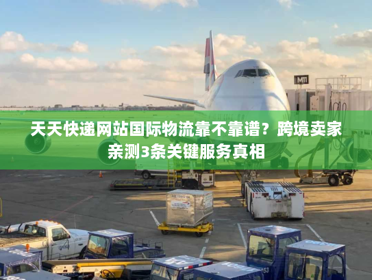 天天快递网站国际物流靠不靠谱？跨境卖家亲测3条关键服务真相