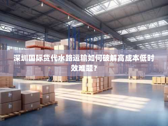 深圳国际货代水路运输如何破解高成本低时效难题? 深圳国际货代水路运输如何破解高成本低时效难题?