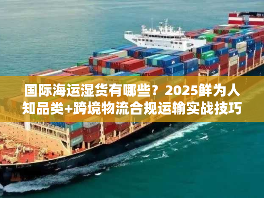 国际海运湿货有哪些?2025鲜为人知品类+跨境物流合规运输实战技巧 国际海运湿货有哪些?2025鲜为人知品类+跨境物流合规运输实战技巧