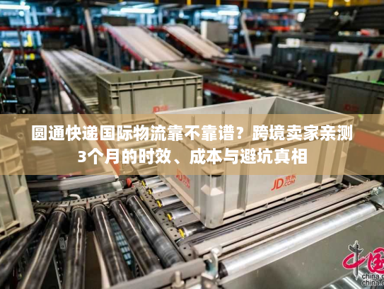 圆通快递国际物流靠不靠谱？跨境卖家亲测3个月的时效、成本与避坑真相