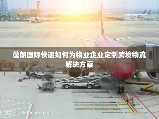 蓬朗国际快递如何为物业企业定制跨境物流解决方案 蓬朗国际快递如何为物业企业定制跨境物流解决方案