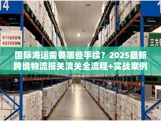 国际海运需要哪些手续？2025最新跨境物流报关清关全流程+实战案例拆解