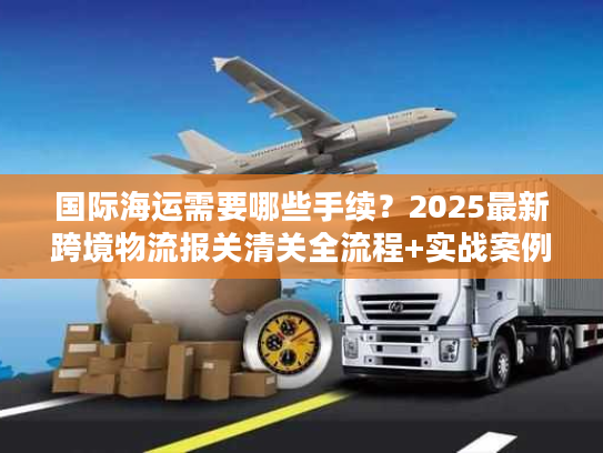 国际海运需要哪些手续？2025最新跨境物流报关清关全流程+实战案例拆解