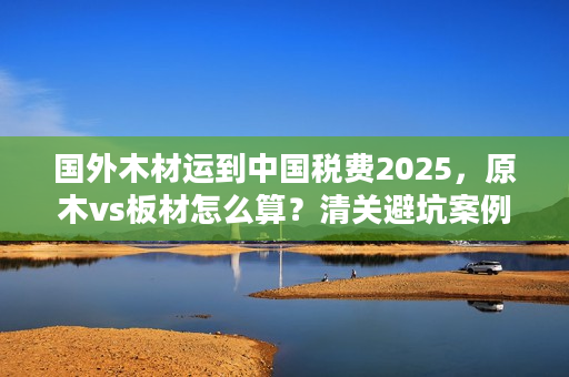 国外木材运到中国税费2025，原木vs板材怎么算？清关避坑案例分享
