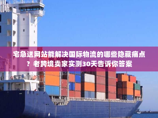 宅急送网站能解决国际物流的哪些隐藏痛点？老跨境卖家实测30天告诉你答案