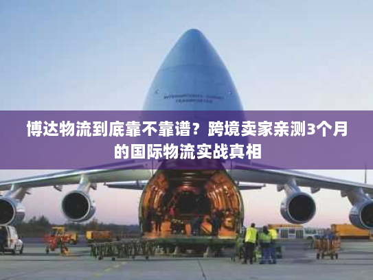 博达物流到底靠不靠谱？跨境卖家亲测3个月的国际物流实战真相