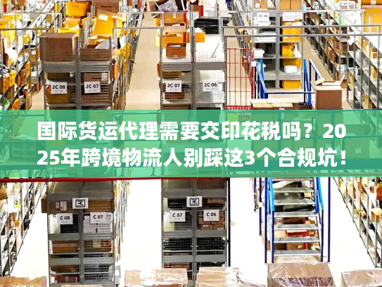 国际货运代理需要交印花税吗？2025年跨境物流人别踩这3个合规坑！