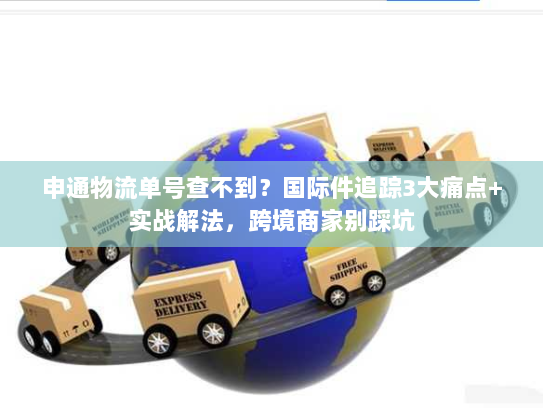 申通物流单号查不到？国际件追踪3大痛点+实战解法，跨境商家别踩坑