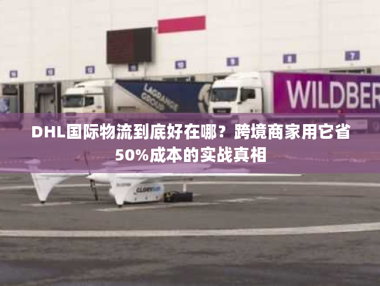 DHL国际物流到底好在哪？跨境商家用它省50%成本的实战真相