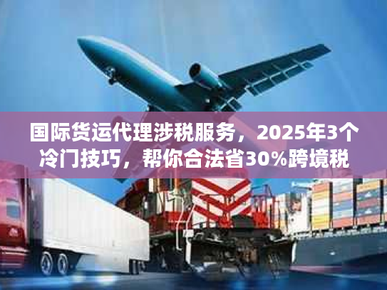 国际货运代理涉税服务，2025年3个冷门技巧，帮你合法省30%跨境税？