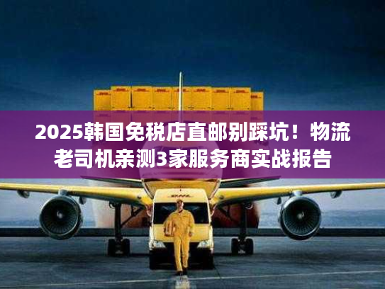 2025韩国免税店直邮别踩坑！物流老司机亲测3家服务商实战报告