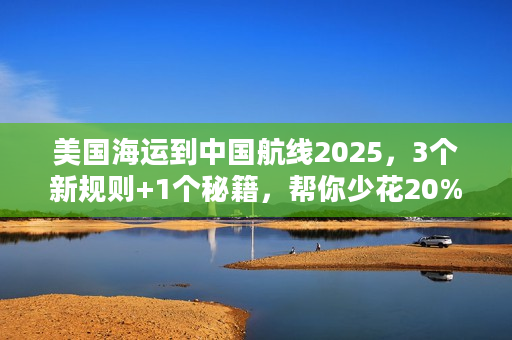 美国海运到中国航线2025，3个新规则+1个秘籍，帮你少花20%运费？