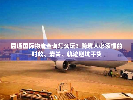 圆通国际物流查询怎么玩？跨境人必须懂的时效、清关、轨迹避坑干货