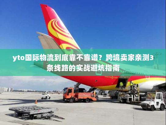 yto国际物流到底靠不靠谱？跨境卖家亲测3条线路的实战避坑指南