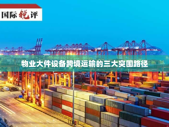 物业大件设备跨境运输的三大突围路径