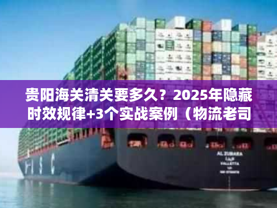 贵阳海关清关要多久？2025年隐藏时效规律+3个实战案例（物流老司机私藏）
