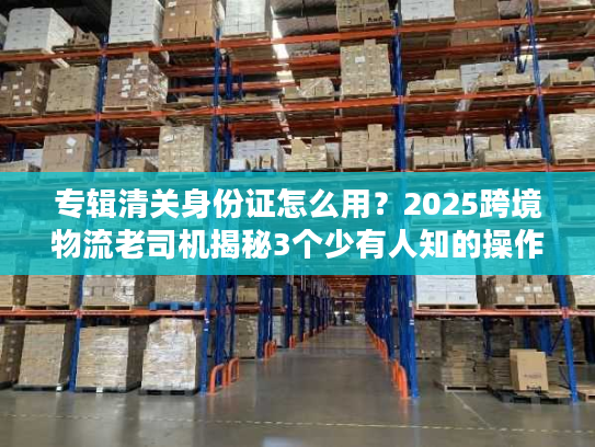 专辑清关身份证怎么用?2025跨境物流老司机揭秘3个少有人知的操作细节 专辑清关身份证怎么用?2025跨境物流老司机揭秘3个少有人知的操作细节
