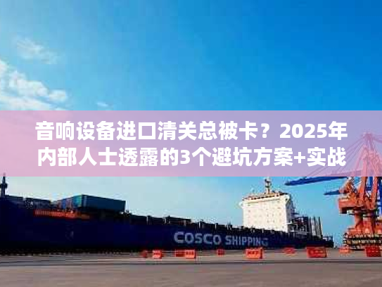 音响设备进口清关总被卡？2025年内部人士透露的3个避坑方案+实战案例