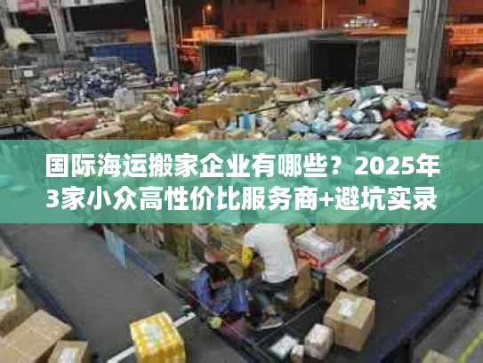 国际海运搬家企业有哪些?2025年3家小众高性价比服务商+避坑实录 国际海运搬家企业有哪些?2025年3家小众高性价比服务商+避坑实录