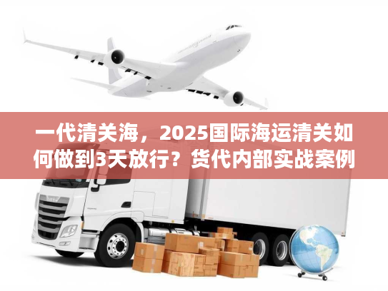 一代清关海，2025国际海运清关如何做到3天放行？货代内部实战案例揭秘