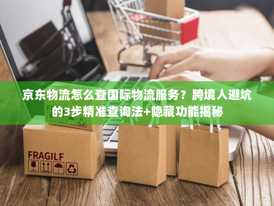 京东物流怎么查国际物流服务？跨境人避坑的3步精准查询法+隐藏功能揭秘