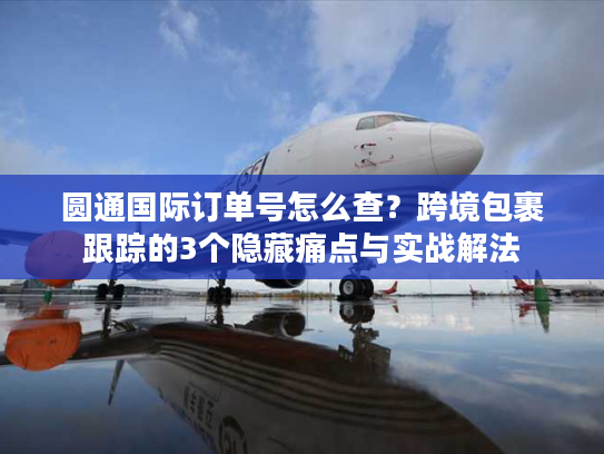 圆通国际订单号怎么查？跨境包裹跟踪的3个隐藏痛点与实战解法