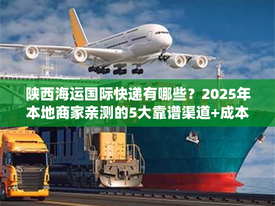 陕西海运国际快递有哪些？2025年本地商家亲测的5大靠谱渠道+成本优化技巧