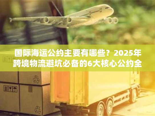 国际海运公约主要有哪些？2025年跨境物流避坑必备的6大核心公约全解析