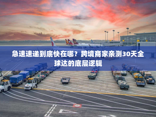 急速速递到底快在哪？跨境商家亲测30天全球达的底层逻辑