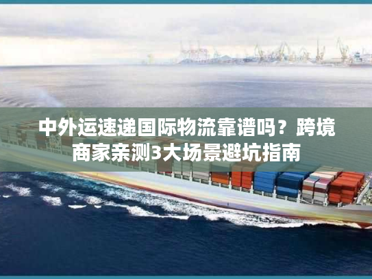 中外运速递国际物流靠谱吗?跨境商家亲测3大场景避坑指南 中外运速递国际物流靠谱吗?跨境商家亲测3大场景避坑指南